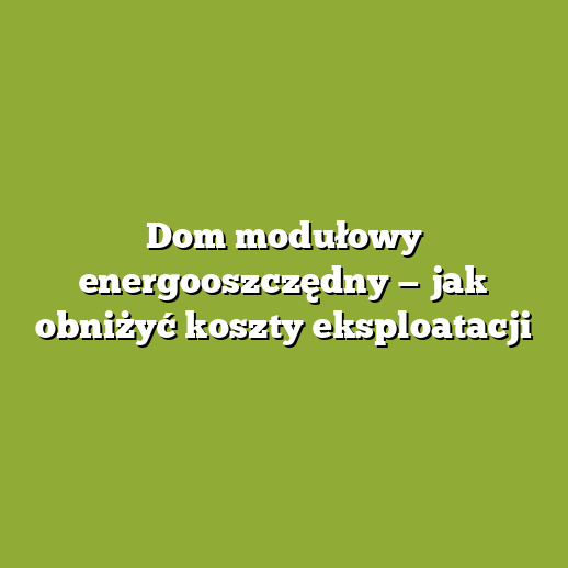 Dom modułowy energooszczędny — jak obniżyć koszty eksploatacji