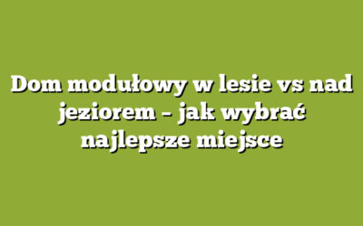 Dom modułowy w lesie vs nad jeziorem – jak wybrać najlepsze miejsce