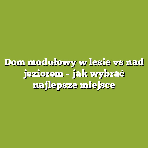 Dom modułowy w lesie vs nad jeziorem – jak wybrać najlepsze miejsce
