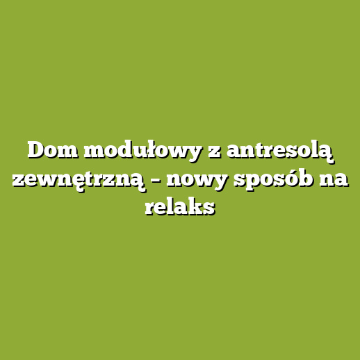 Dom modułowy z antresolą zewnętrzną – nowy sposób na relaks