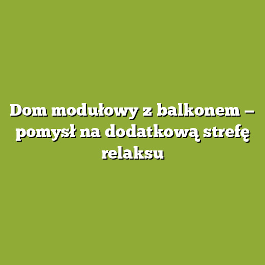 Dom modułowy z balkonem — pomysł na dodatkową strefę relaksu