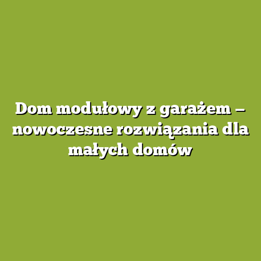 Dom modułowy z garażem — nowoczesne rozwiązania dla małych domów