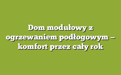 Dom modułowy z ogrzewaniem podłogowym — komfort przez cały rok