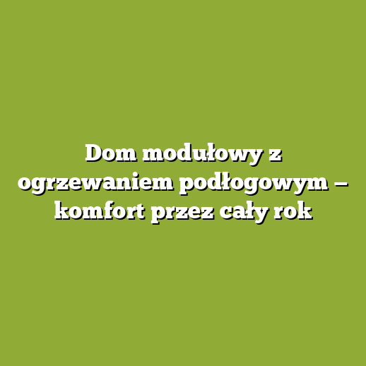 Dom modułowy z ogrzewaniem podłogowym — komfort przez cały rok