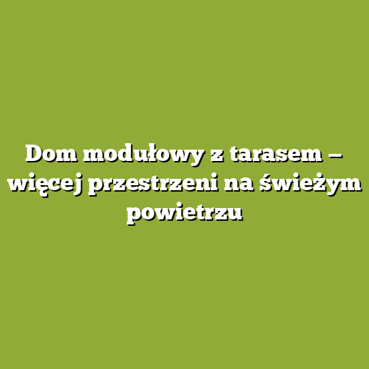 Dom modułowy z tarasem — więcej przestrzeni na świeżym powietrzu
