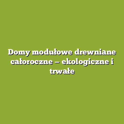 Domy modułowe drewniane całoroczne — ekologiczne i trwałe Domy modułowe drewniane całoroczne — ekologiczne i trwałe