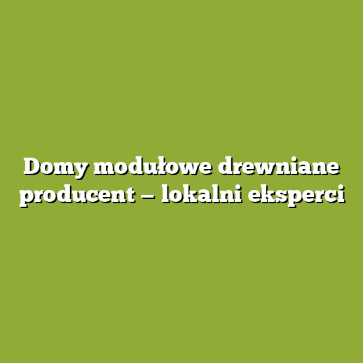 Domy modułowe drewniane producent — lokalni eksperci Domy modułowe drewniane producent — lokalni eksperci