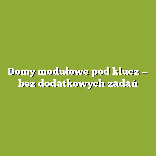 Domy modułowe pod klucz — bez dodatkowych zadań