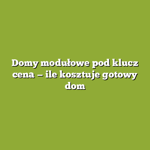 Domy modułowe pod klucz cena — ile kosztuje gotowy dom