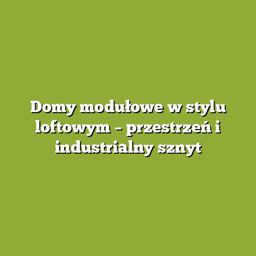 Domy modułowe w stylu loftowym – przestrzeń i industrialny sznyt