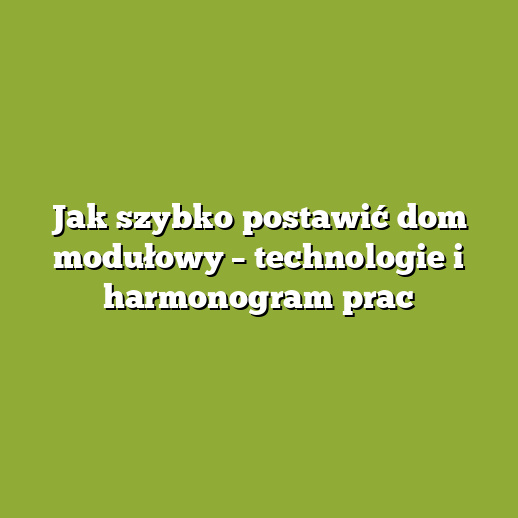 Jak szybko postawić dom modułowy – technologie i harmonogram prac Jak szybko postawić dom modułowy – technologie i harmonogram prac