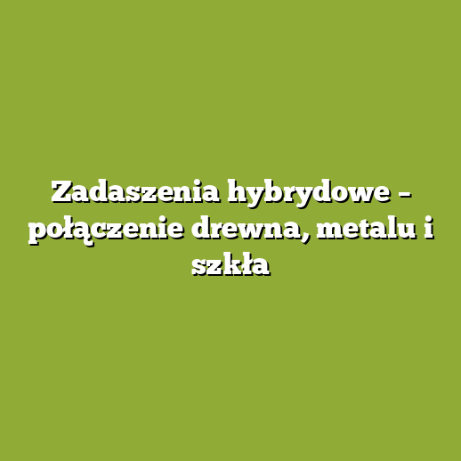 Zadaszenia hybrydowe – połączenie drewna, metalu i szkła