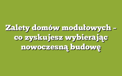 Zalety domów modułowych – co zyskujesz wybierając nowoczesną budowę