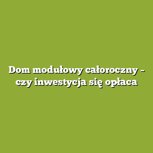 Dom modułowy całoroczny – czy inwestycja się opłaca