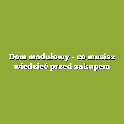 Dom modułowy – co musisz wiedzieć przed zakupem