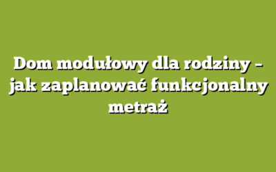 Dom modułowy dla rodziny – jak zaplanować funkcjonalny metraż