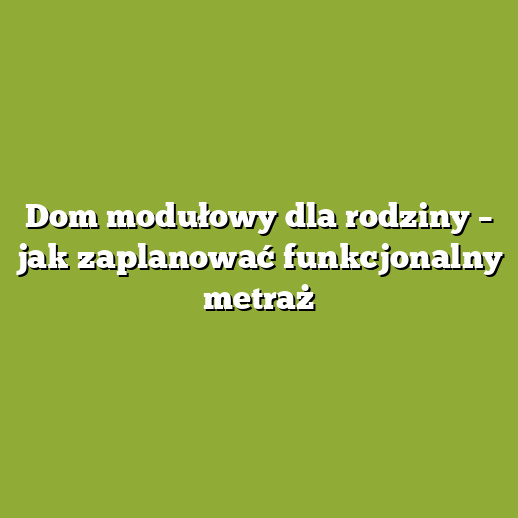 Dom modułowy dla rodziny – jak zaplanować funkcjonalny metraż
