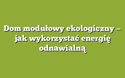 Dom modułowy ekologiczny — jak wykorzystać energię odnawialną