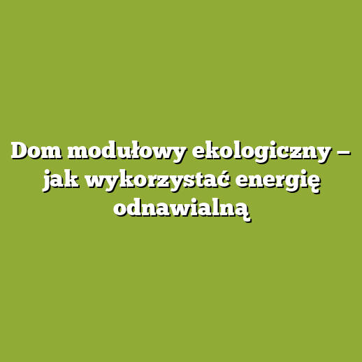 Dom modułowy ekologiczny — jak wykorzystać energię odnawialną Dom modułowy ekologiczny — jak wykorzystać energię odnawialną