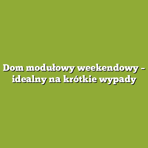 Dom modułowy weekendowy – idealny na krótkie wypady
