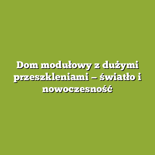 Dom modułowy z dużymi przeszkleniami — światło i nowoczesność Dom modułowy z dużymi przeszkleniami — światło i nowoczesność