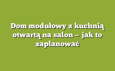 Dom modułowy z kuchnią otwartą na salon — jak to zaplanować