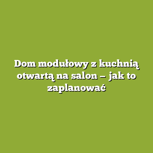 Dom modułowy z kuchnią otwartą na salon — jak to zaplanować