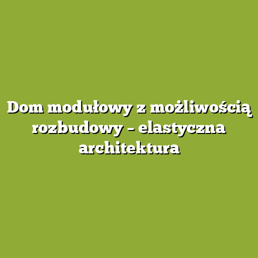 Dom modułowy z możliwością rozbudowy – elastyczna architektura