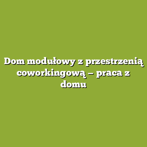 Dom modułowy z przestrzenią coworkingową — praca z domu