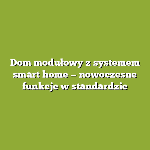 Dom modułowy z systemem smart home — nowoczesne funkcje w standardzie