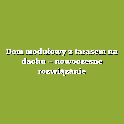 Dom modułowy z tarasem na dachu — nowoczesne rozwiązanie