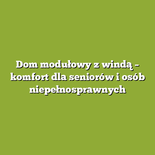 Dom modułowy z windą – komfort dla seniorów i osób niepełnosprawnych