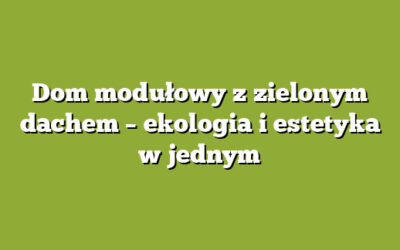 Dom modułowy z zielonym dachem – ekologia i estetyka w jednym