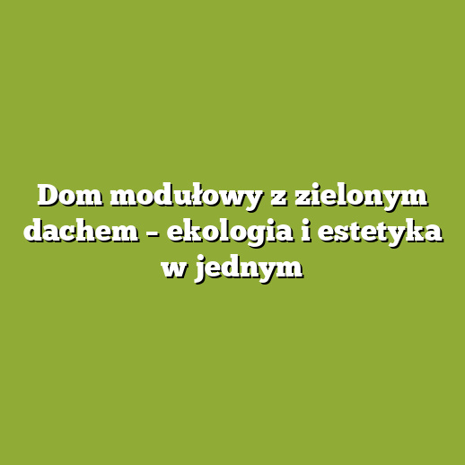 Dom modułowy z zielonym dachem – ekologia i estetyka w jednym