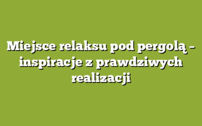 Miejsce relaksu pod pergolą – inspiracje z prawdziwych realizacji