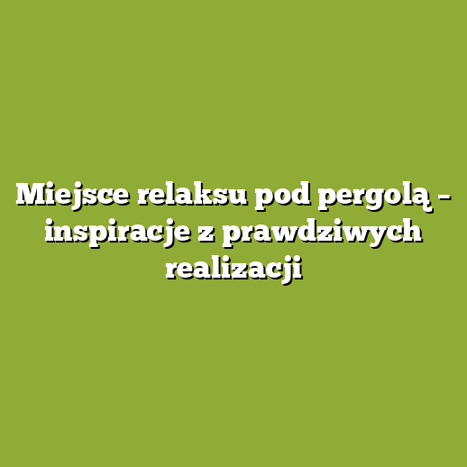 Miejsce relaksu pod pergolą – inspiracje z prawdziwych realizacji