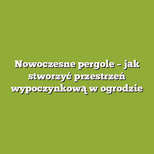 Nowoczesne pergole – jak stworzyć przestrzeń wypoczynkową w ogrodzie
