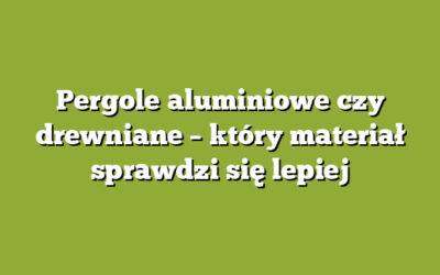Pergole aluminiowe czy drewniane – który materiał sprawdzi się lepiej