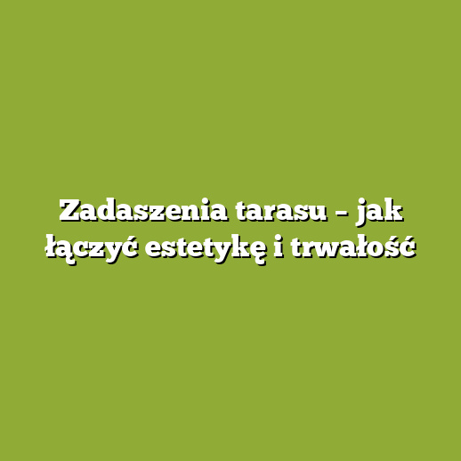 Zadaszenia tarasu – jak łączyć estetykę i trwałość