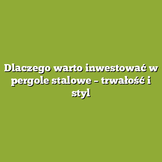Dlaczego warto inwestować w pergole stalowe – trwałość i styl