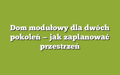 Dom modułowy dla dwóch pokoleń — jak zaplanować przestrzeń