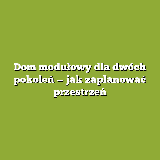 Dom modułowy dla dwóch pokoleń — jak zaplanować przestrzeń