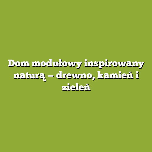 Dom modułowy inspirowany naturą — drewno, kamień i zieleń