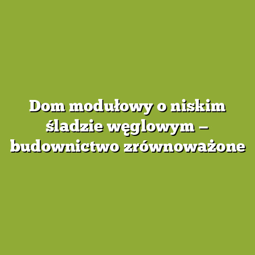 Dom modułowy o niskim śladzie węglowym — budownictwo zrównoważone