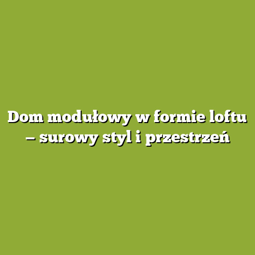 Dom modułowy w formie loftu — surowy styl i przestrzeń