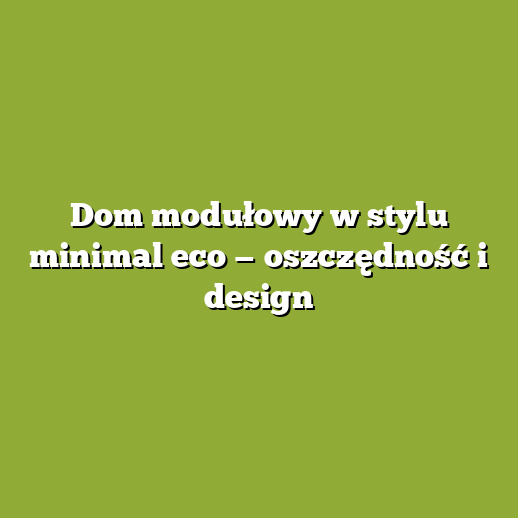 Dom modułowy w stylu minimal eco — oszczędność i design