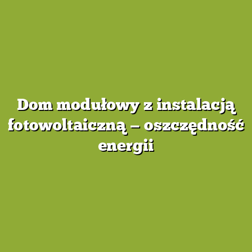 Dom modułowy z instalacją fotowoltaiczną — oszczędność energii