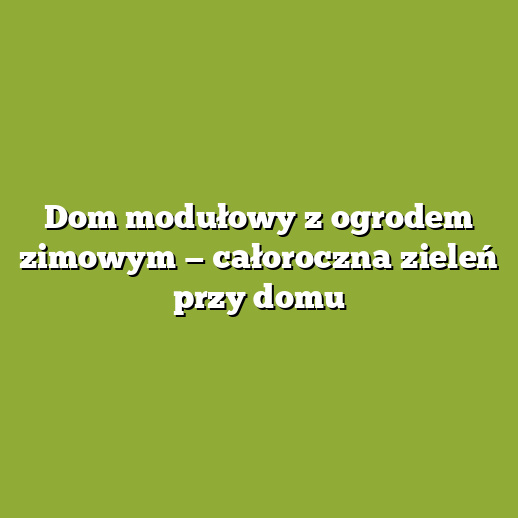 Dom modułowy z ogrodem zimowym — całoroczna zieleń przy domu