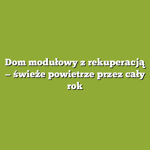 Dom modułowy z rekuperacją — świeże powietrze przez cały rok