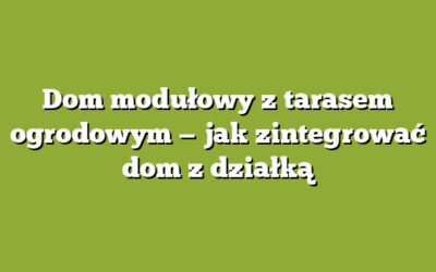 Dom modułowy z tarasem ogrodowym — jak zintegrować dom z działką